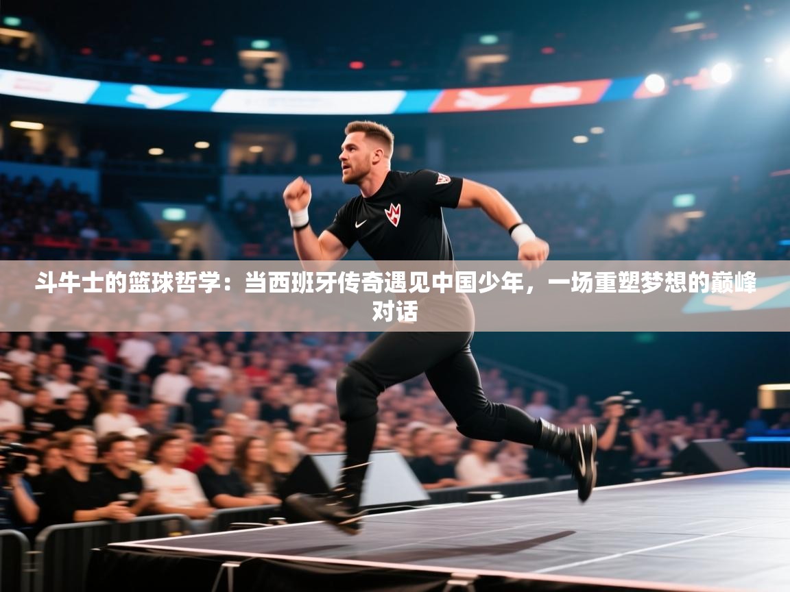 斗牛士的篮球哲学：当西班牙传奇遇见中国少年，一场重塑梦想的巅峰对话