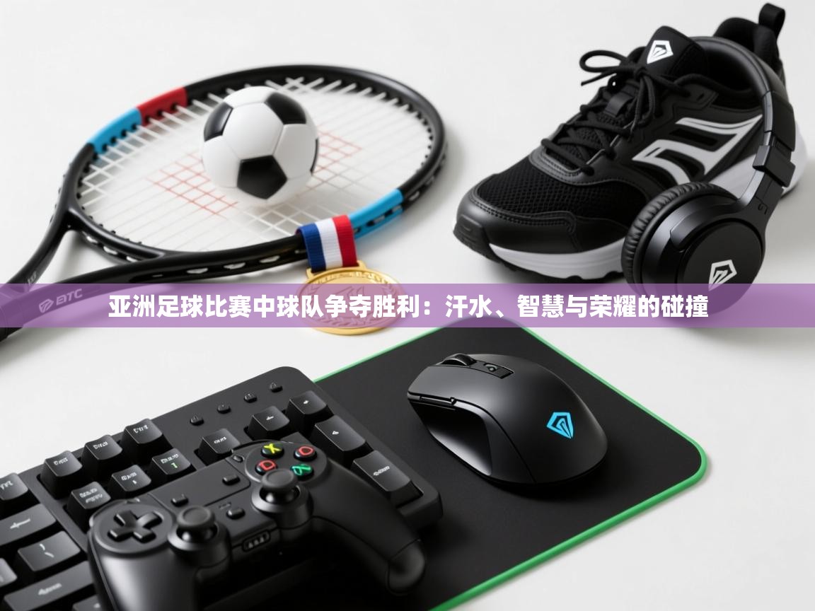 亚洲足球比赛中球队争夺胜利：汗水、智慧与荣耀的碰撞